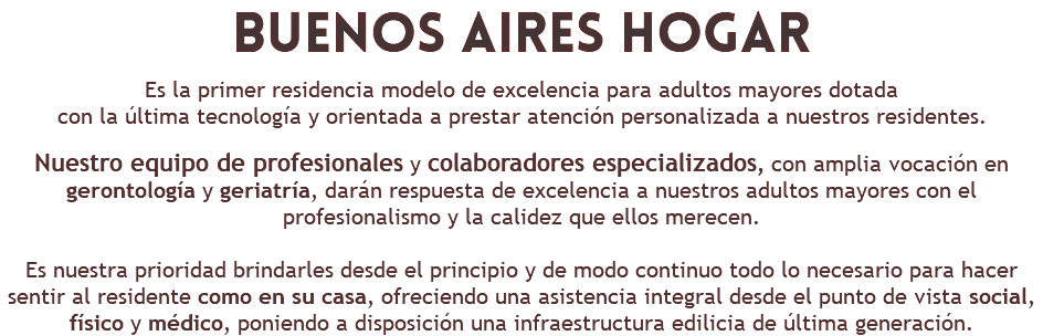 BUENOS AIRES Hogar Es la primer residencia modelo de excelencia para adultos mayores dotada con la última tecnología y orientada a prestar atención personalizada a nuestros residentes. Nuestro equipo de profesionales y colaboradores especializados, con amplia vocación en gerontología y geriatría, darán respuesta de excelencia a nuestros adultos mayores con el profesionalismo y la calidez que ellos merecen. Es nuestra prioridad brindarles desde el principio y de modo continuo todo lo necesario para hacer sentir al residente como en su casa, ofreciendo una asistencia integral desde el punto de vista social, físico y médico, poniendo a disposición una infraestructura edilicia de última generación.