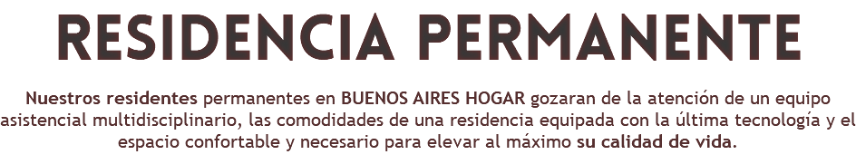 residencia permanente Nuestros residentes permanentes en BUENOS AIRES HOGAR gozaran de la atención de un equipo asistencial multidisciplinario, las comodidades de una residencia equipada con la última tecnología y el espacio confortable y necesario para elevar al máximo su calidad de vida.
