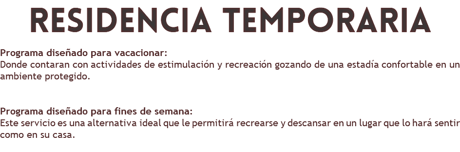 residencia temporaria Programa diseñado para vacacionar: Donde contaran con actividades de estimulación y recreación gozando de una estadía confortable en un ambiente protegido. Programa diseñado para fines de semana: Este servicio es una alternativa ideal que le permitirá recrearse y descansar en un lugar que lo hará sentir como en su casa. 