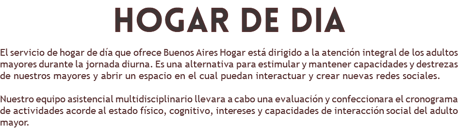 hogar de dia El servicio de hogar de día que ofrece Buenos Aires Hogar está dirigido a la atención integral de los adultos mayores durante la jornada diurna. Es una alternativa para estimular y mantener capacidades y destrezas de nuestros mayores y abrir un espacio en el cual puedan interactuar y crear nuevas redes sociales. Nuestro equipo asistencial multidisciplinario llevara a cabo una evaluación y confeccionara el cronograma de actividades acorde al estado físico, cognitivo, intereses y capacidades de interacción social del adulto mayor.