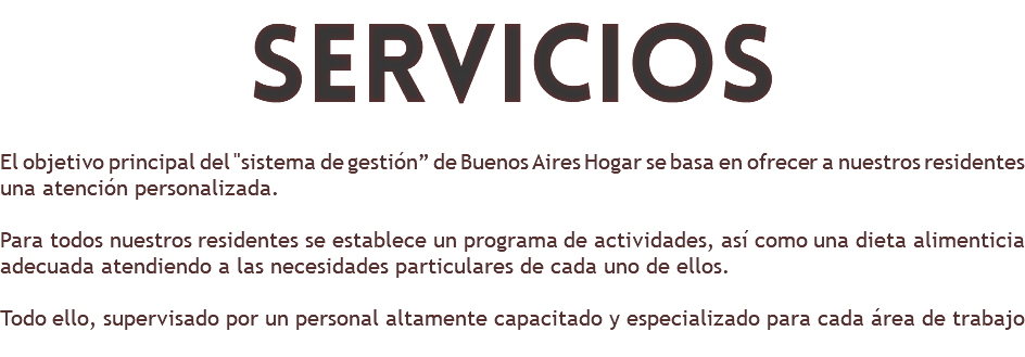 servicios El objetivo principal del "sistema de gestión” de Buenos Aires Hogar se basa en ofrecer a nuestros residentes una atención personalizada. Para todos nuestros residentes se establece un programa de actividades, así como una dieta alimenticia adecuada atendiendo a las necesidades particulares de cada uno de ellos. Todo ello, supervisado por un personal altamente capacitado y especializado para cada área de trabajo 