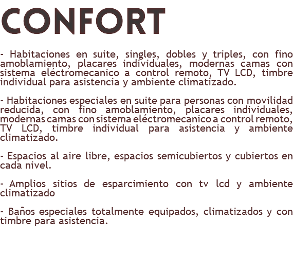 confort - Habitaciones en suite, singles, dobles y triples, con fino amoblamiento, placares individuales, modernas camas con sistema eléctromecanico a control remoto, TV LCD, timbre individual para asistencia y ambiente climatizado. - Habitaciones especiales en suite para personas con movilidad reducida, con fino amoblamiento, placares individuales, modernas camas con sistema eléctromecanico a control remoto, TV LCD, timbre individual para asistencia y ambiente climatizado. - Espacios al aire libre, espacios semicubiertos y cubiertos en cada nivel. - Amplios sitios de esparcimiento con tv lcd y ambiente climatizado - Baños especiales totalmente equipados, climatizados y con timbre para asistencia. 