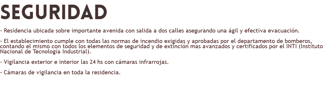 seguridad - Residencia ubicada sobre importante avenida con salida a dos calles asegurando una ágil y efectiva evacuación. - El establecimiento cumple con todas las normas de incendio exigidas y aprobadas por el departamento de bomberos, contando el mismo con todos los elementos de seguridad y de extinción mas avanzados y certificados por el INTI (Instituto Nacional de Tecnología Industrial). - Vigilancia exterior e interior las 24 hs con cámaras infrarrojas. - Cámaras de vigilancia en toda la residencia. 