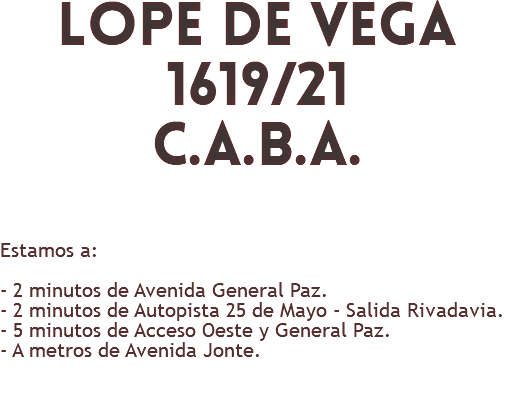 lope de vega 1619/21 c.a.b.a. Estamos a: - 2 minutos de Avenida General Paz. - 2 minutos de Autopista 25 de Mayo - Salida Rivadavia. - 5 minutos de Acceso Oeste y General Paz. - A metros de Avenida Jonte. 